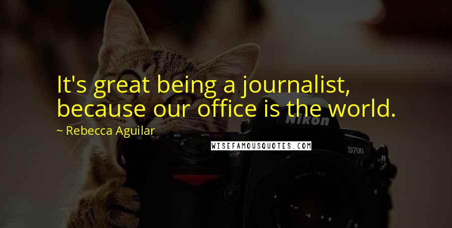 Rebecca Aguilar Quotes: It's great being a journalist, because our office is the world.