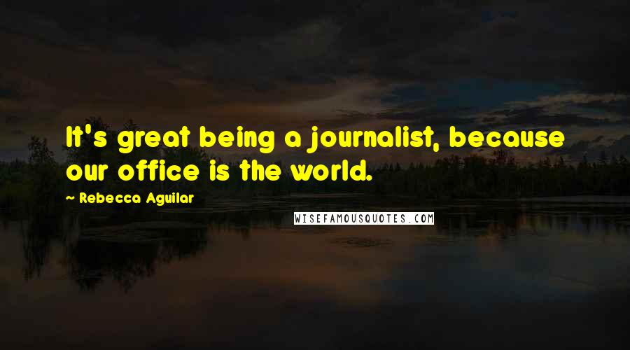Rebecca Aguilar Quotes: It's great being a journalist, because our office is the world.