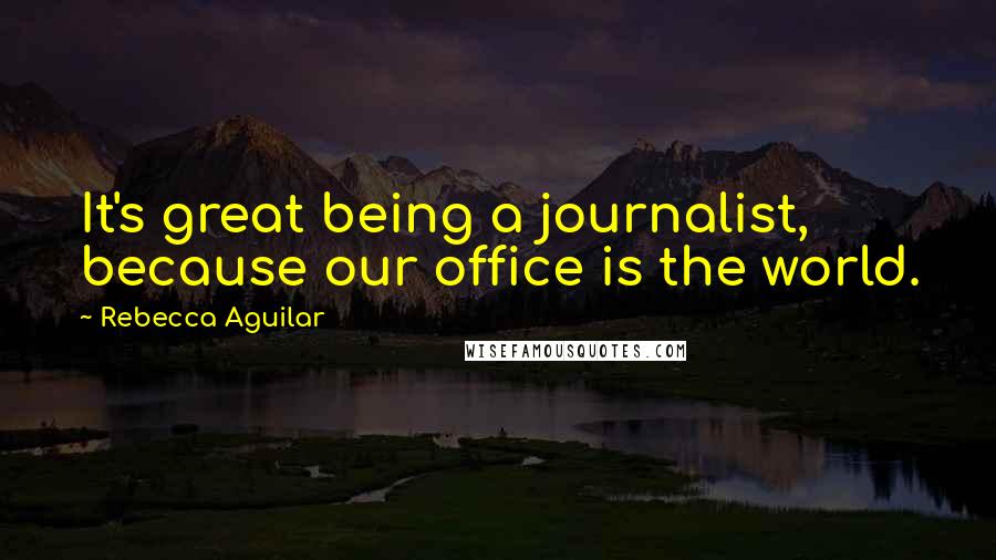 Rebecca Aguilar Quotes: It's great being a journalist, because our office is the world.