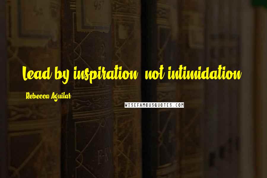 Rebecca Aguilar Quotes: Lead by inspiration, not intimidation.