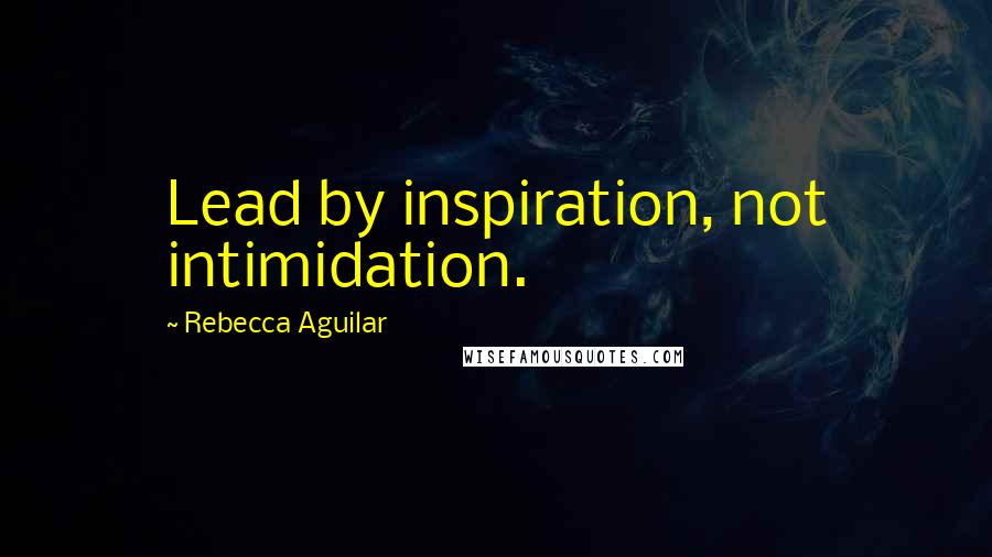 Rebecca Aguilar Quotes: Lead by inspiration, not intimidation.