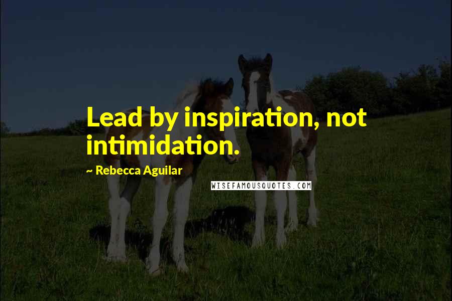 Rebecca Aguilar Quotes: Lead by inspiration, not intimidation.