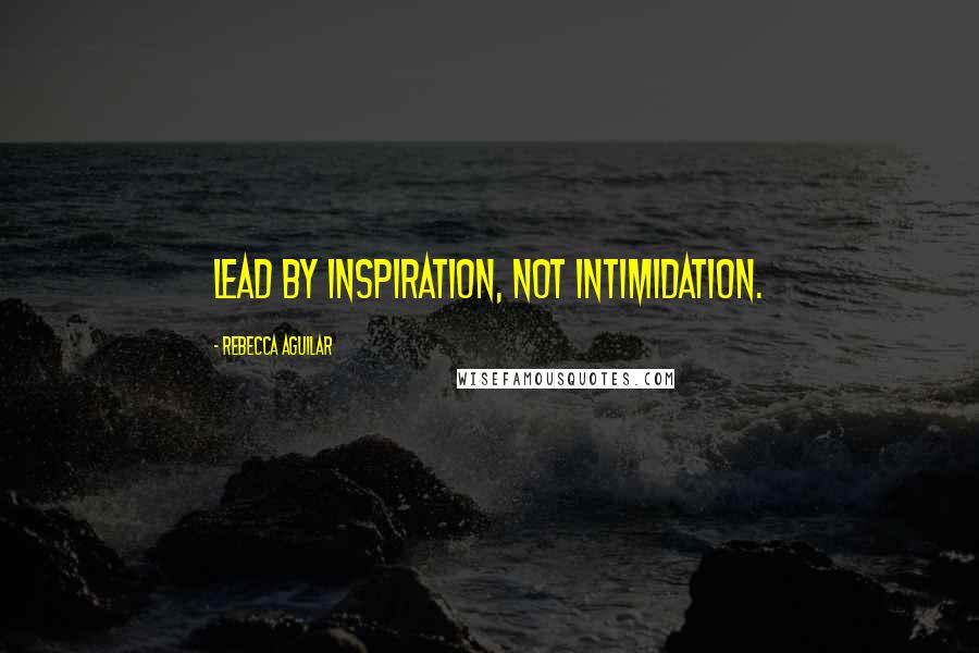 Rebecca Aguilar Quotes: Lead by inspiration, not intimidation.