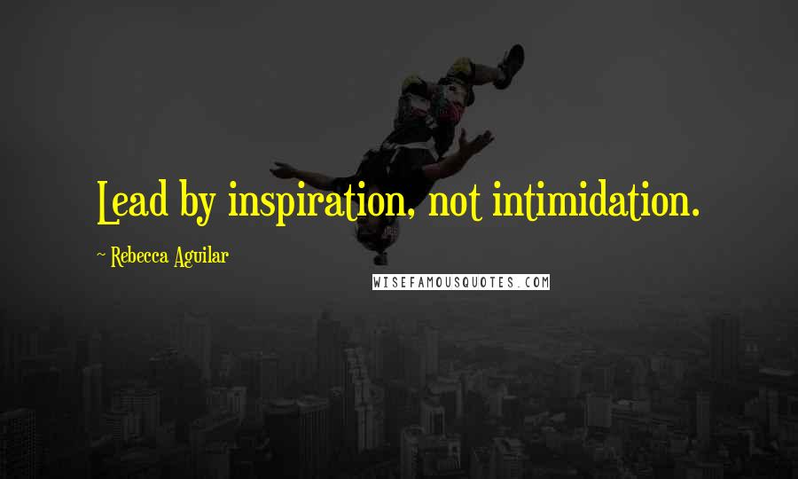 Rebecca Aguilar Quotes: Lead by inspiration, not intimidation.