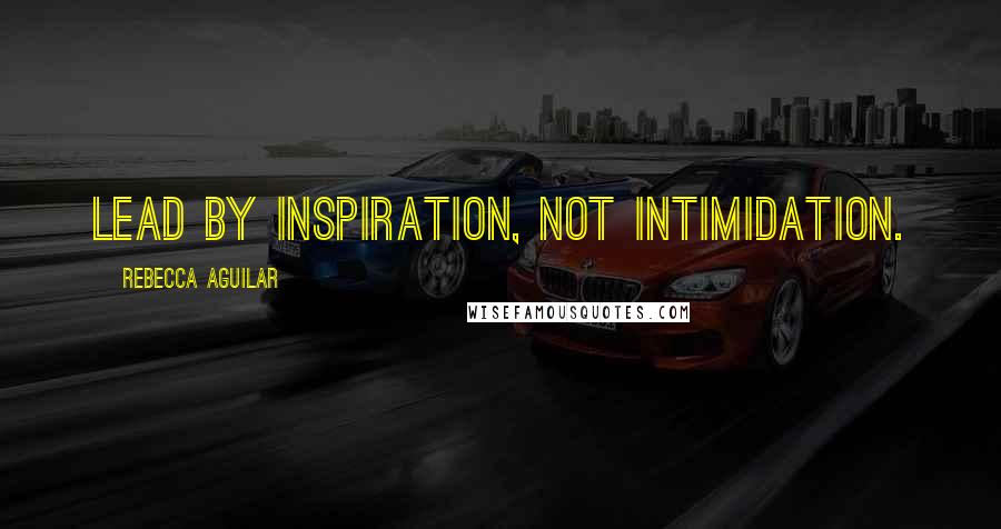 Rebecca Aguilar Quotes: Lead by inspiration, not intimidation.