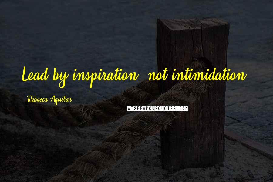 Rebecca Aguilar Quotes: Lead by inspiration, not intimidation.