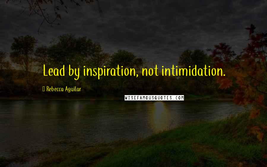 Rebecca Aguilar Quotes: Lead by inspiration, not intimidation.