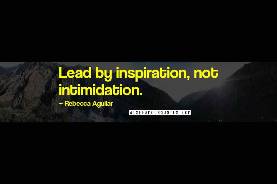 Rebecca Aguilar Quotes: Lead by inspiration, not intimidation.