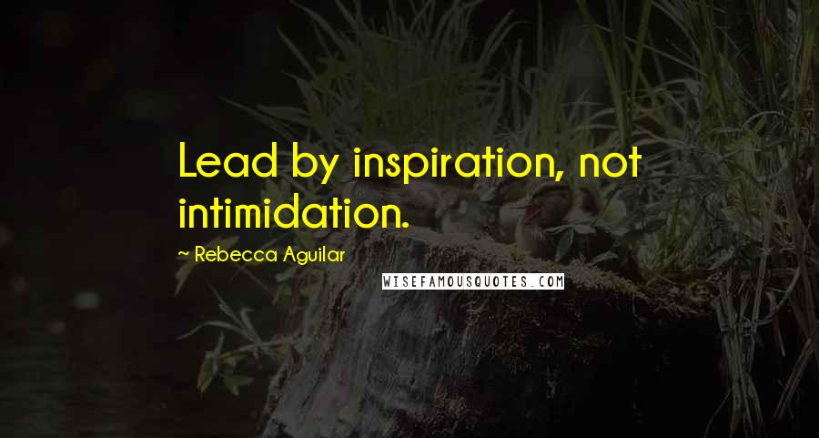 Rebecca Aguilar Quotes: Lead by inspiration, not intimidation.