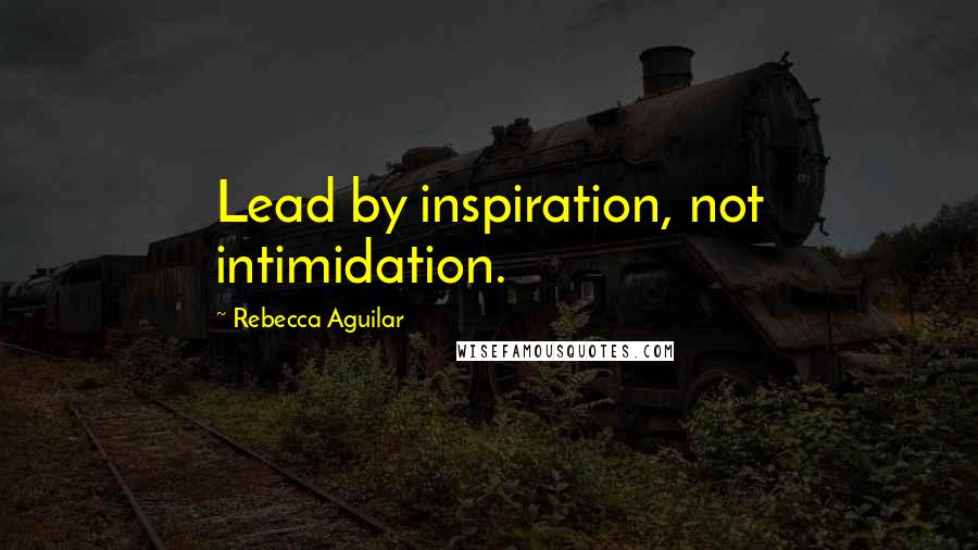 Rebecca Aguilar Quotes: Lead by inspiration, not intimidation.