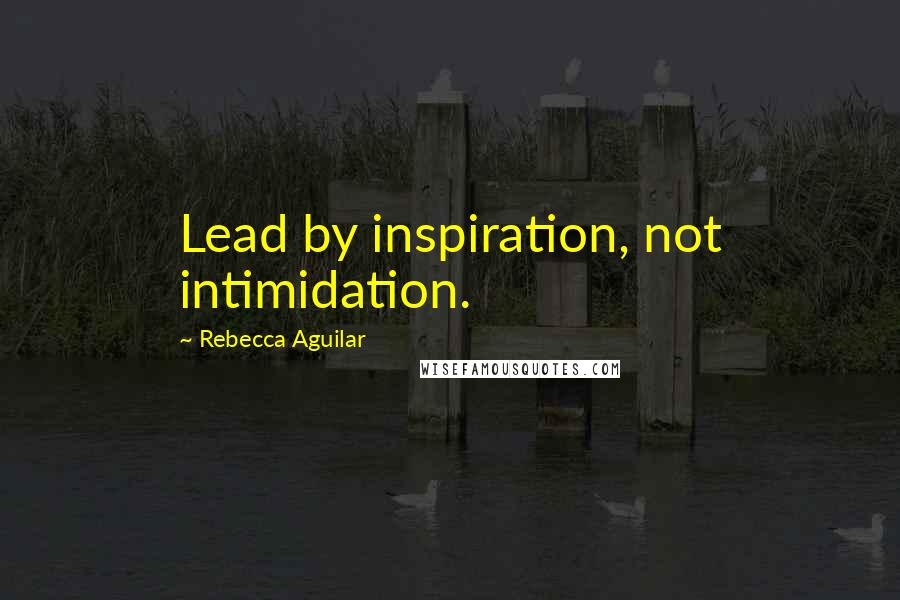 Rebecca Aguilar Quotes: Lead by inspiration, not intimidation.