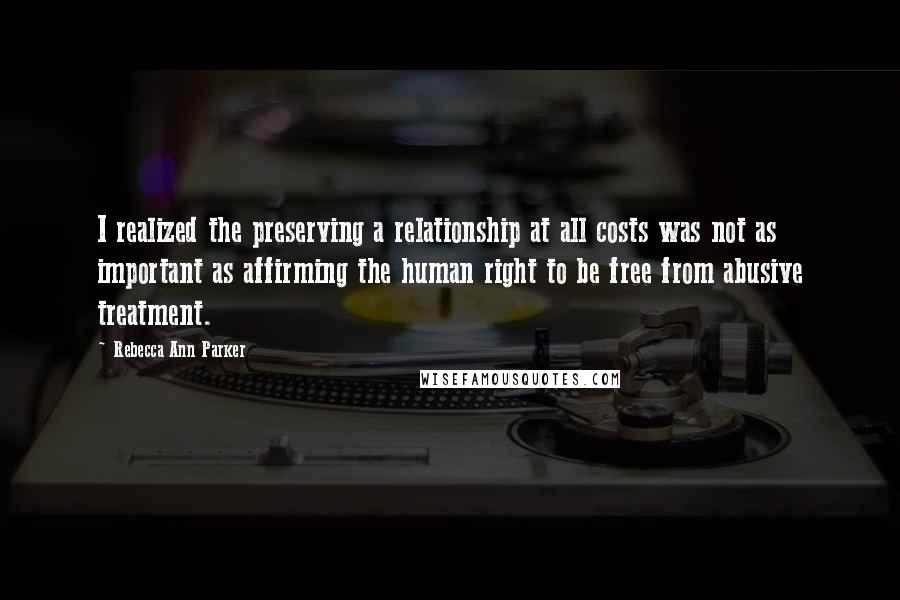 Rebecca Ann Parker Quotes: I realized the preserving a relationship at all costs was not as important as affirming the human right to be free from abusive treatment.