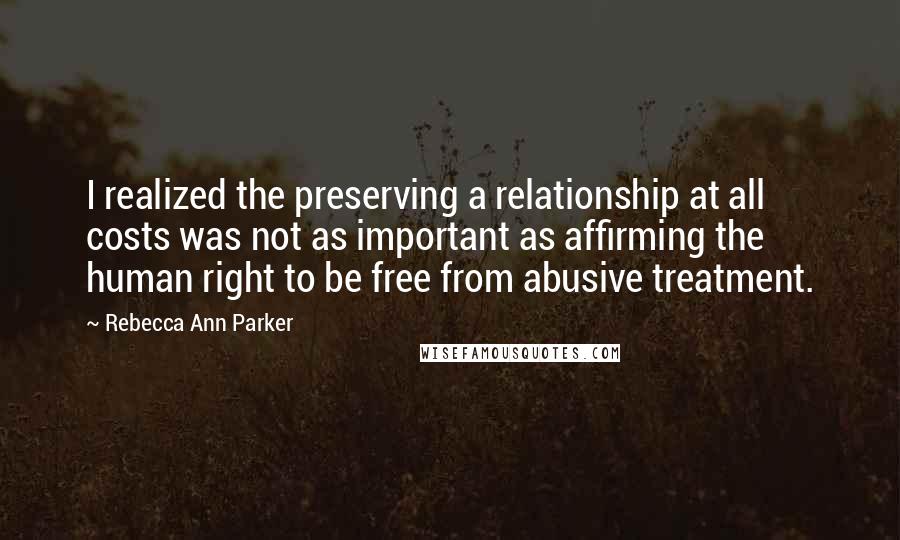 Rebecca Ann Parker Quotes: I realized the preserving a relationship at all costs was not as important as affirming the human right to be free from abusive treatment.