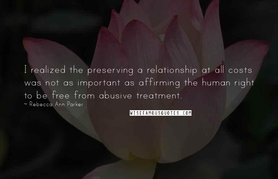 Rebecca Ann Parker Quotes: I realized the preserving a relationship at all costs was not as important as affirming the human right to be free from abusive treatment.