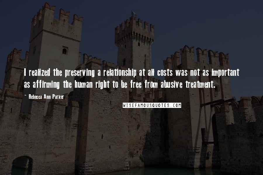 Rebecca Ann Parker Quotes: I realized the preserving a relationship at all costs was not as important as affirming the human right to be free from abusive treatment.