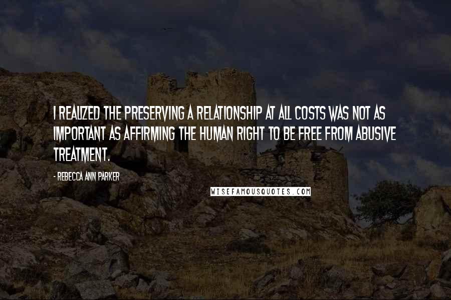 Rebecca Ann Parker Quotes: I realized the preserving a relationship at all costs was not as important as affirming the human right to be free from abusive treatment.