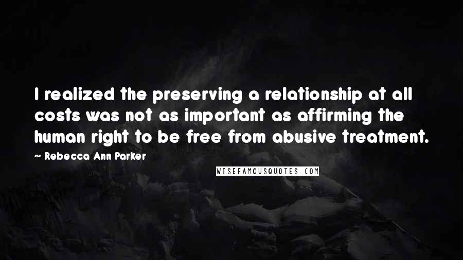 Rebecca Ann Parker Quotes: I realized the preserving a relationship at all costs was not as important as affirming the human right to be free from abusive treatment.