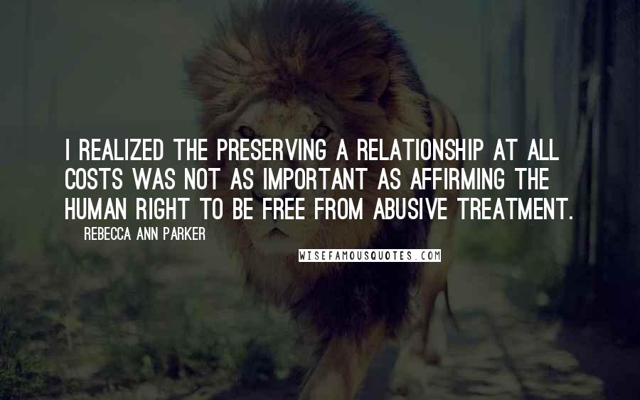 Rebecca Ann Parker Quotes: I realized the preserving a relationship at all costs was not as important as affirming the human right to be free from abusive treatment.