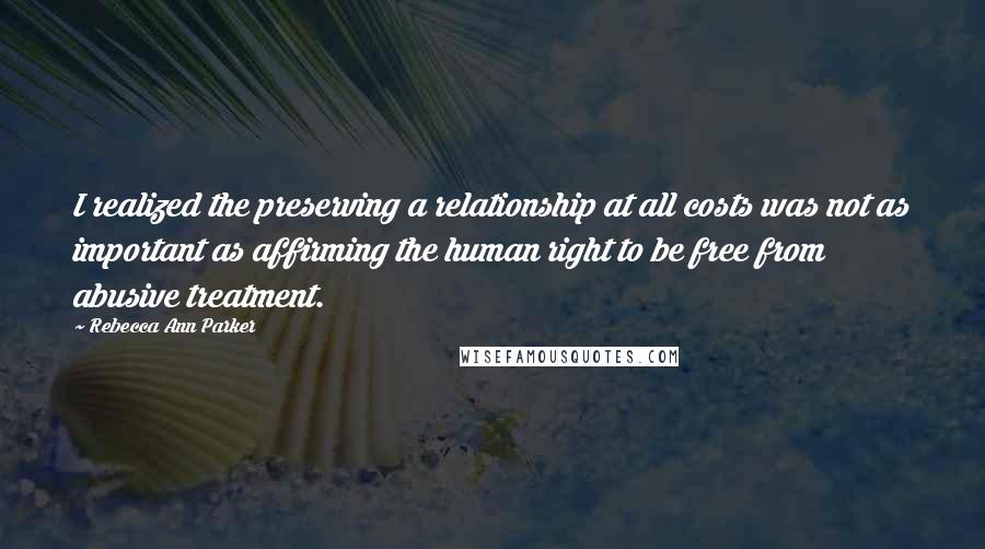 Rebecca Ann Parker Quotes: I realized the preserving a relationship at all costs was not as important as affirming the human right to be free from abusive treatment.