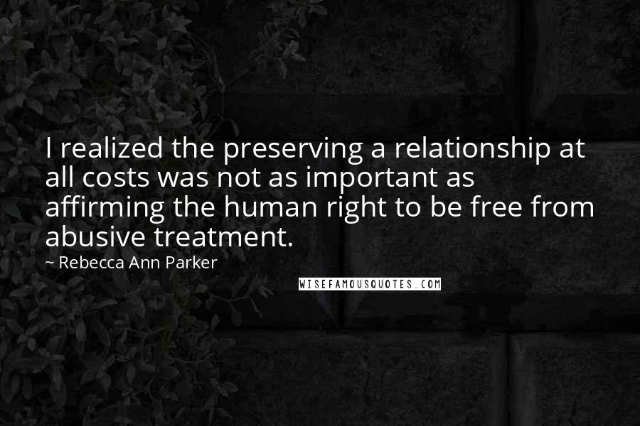 Rebecca Ann Parker Quotes: I realized the preserving a relationship at all costs was not as important as affirming the human right to be free from abusive treatment.