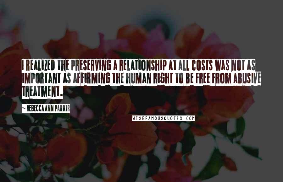 Rebecca Ann Parker Quotes: I realized the preserving a relationship at all costs was not as important as affirming the human right to be free from abusive treatment.