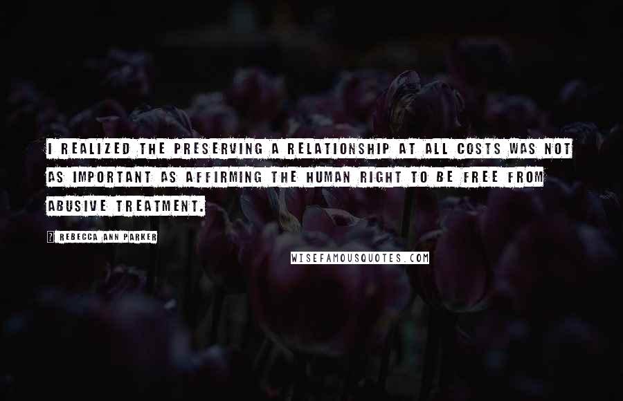 Rebecca Ann Parker Quotes: I realized the preserving a relationship at all costs was not as important as affirming the human right to be free from abusive treatment.