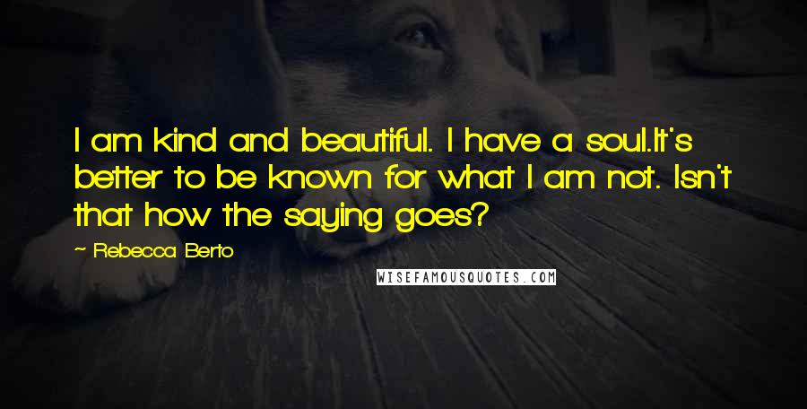 Rebecca Berto Quotes: I am kind and beautiful. I have a soul.It's better to be known for what I am not. Isn't that how the saying goes?