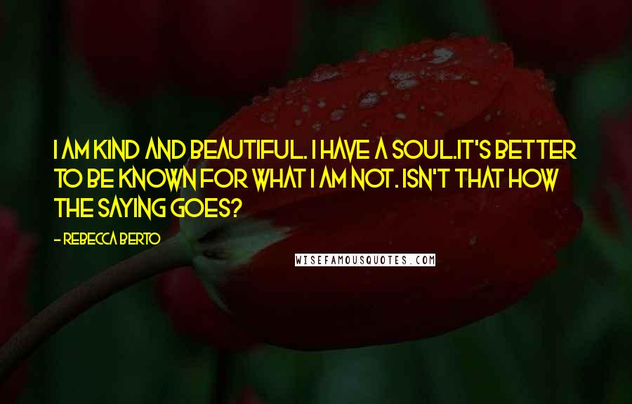 Rebecca Berto Quotes: I am kind and beautiful. I have a soul.It's better to be known for what I am not. Isn't that how the saying goes?