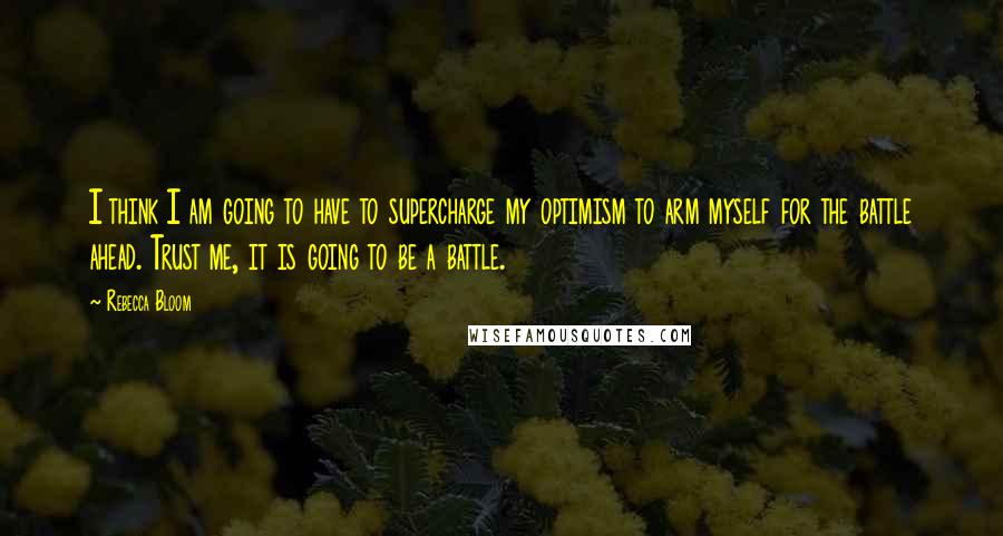 Rebecca Bloom Quotes: I think I am going to have to supercharge my optimism to arm myself for the battle ahead. Trust me, it is going to be a battle.