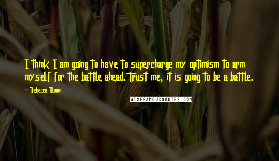 Rebecca Bloom Quotes: I think I am going to have to supercharge my optimism to arm myself for the battle ahead. Trust me, it is going to be a battle.