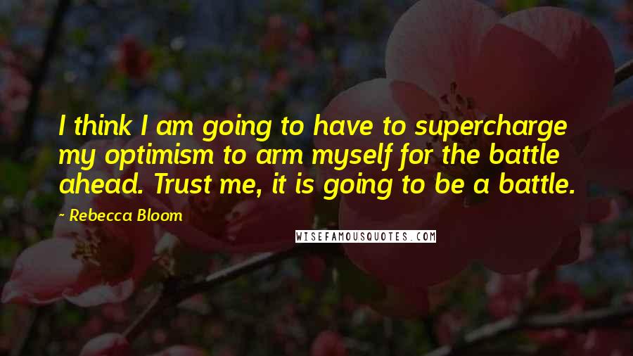 Rebecca Bloom Quotes: I think I am going to have to supercharge my optimism to arm myself for the battle ahead. Trust me, it is going to be a battle.