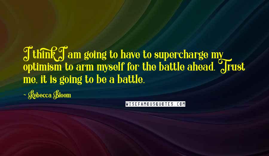 Rebecca Bloom Quotes: I think I am going to have to supercharge my optimism to arm myself for the battle ahead. Trust me, it is going to be a battle.