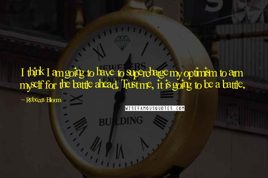 Rebecca Bloom Quotes: I think I am going to have to supercharge my optimism to arm myself for the battle ahead. Trust me, it is going to be a battle.