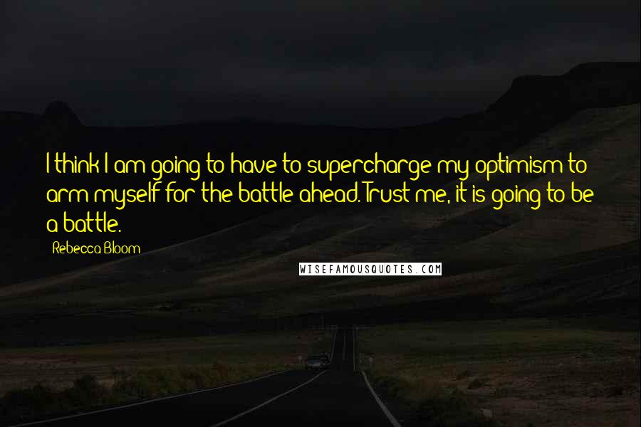 Rebecca Bloom Quotes: I think I am going to have to supercharge my optimism to arm myself for the battle ahead. Trust me, it is going to be a battle.