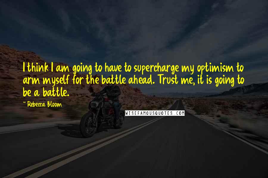 Rebecca Bloom Quotes: I think I am going to have to supercharge my optimism to arm myself for the battle ahead. Trust me, it is going to be a battle.