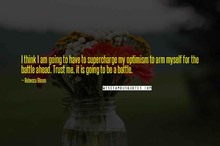 Rebecca Bloom Quotes: I think I am going to have to supercharge my optimism to arm myself for the battle ahead. Trust me, it is going to be a battle.