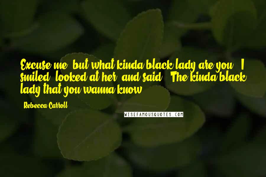 Rebecca Carroll Quotes: Excuse me, but what kinda black lady are you?" I smiled, looked at her, and said, "The kinda black lady that you wanna know.