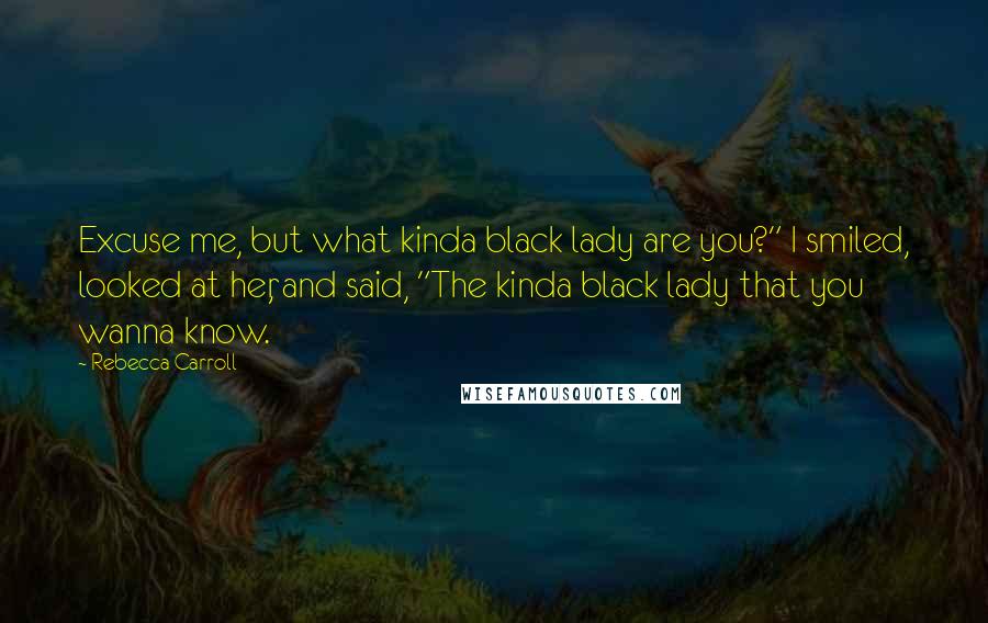 Rebecca Carroll Quotes: Excuse me, but what kinda black lady are you?" I smiled, looked at her, and said, "The kinda black lady that you wanna know.