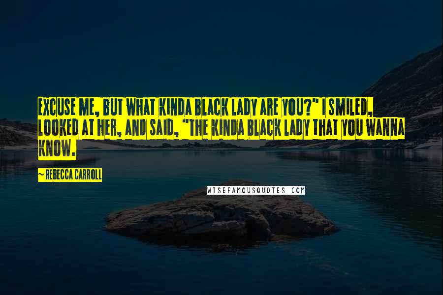 Rebecca Carroll Quotes: Excuse me, but what kinda black lady are you?" I smiled, looked at her, and said, "The kinda black lady that you wanna know.