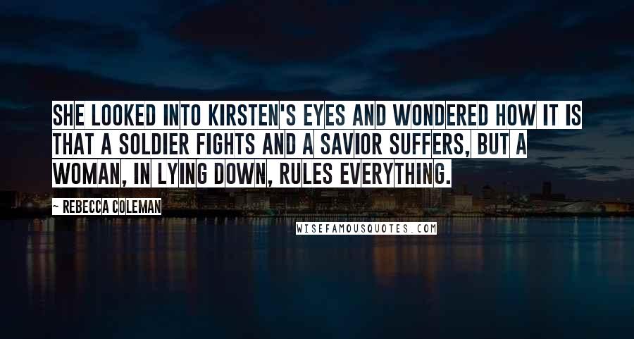 Rebecca Coleman Quotes: She looked into Kirsten's eyes and wondered how it is that a soldier fights and a savior suffers, but a woman, in lying down, rules everything.