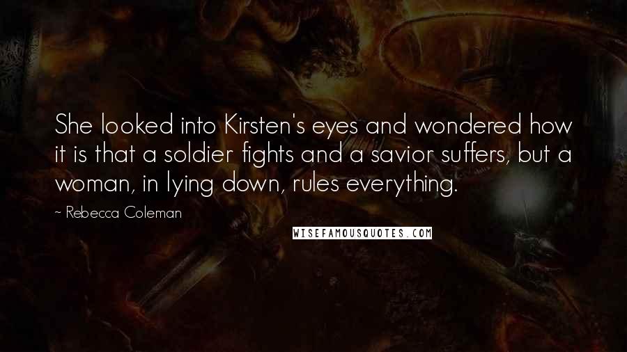 Rebecca Coleman Quotes: She looked into Kirsten's eyes and wondered how it is that a soldier fights and a savior suffers, but a woman, in lying down, rules everything.