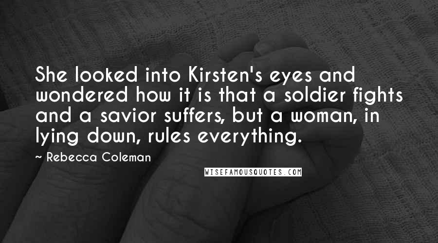 Rebecca Coleman Quotes: She looked into Kirsten's eyes and wondered how it is that a soldier fights and a savior suffers, but a woman, in lying down, rules everything.