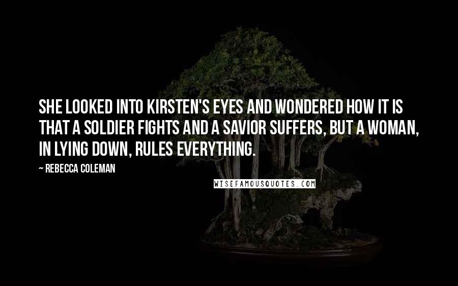 Rebecca Coleman Quotes: She looked into Kirsten's eyes and wondered how it is that a soldier fights and a savior suffers, but a woman, in lying down, rules everything.