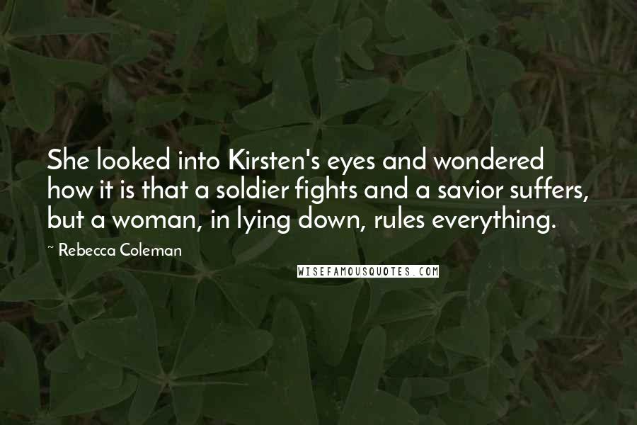 Rebecca Coleman Quotes: She looked into Kirsten's eyes and wondered how it is that a soldier fights and a savior suffers, but a woman, in lying down, rules everything.