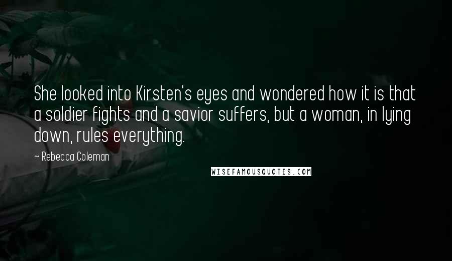 Rebecca Coleman Quotes: She looked into Kirsten's eyes and wondered how it is that a soldier fights and a savior suffers, but a woman, in lying down, rules everything.