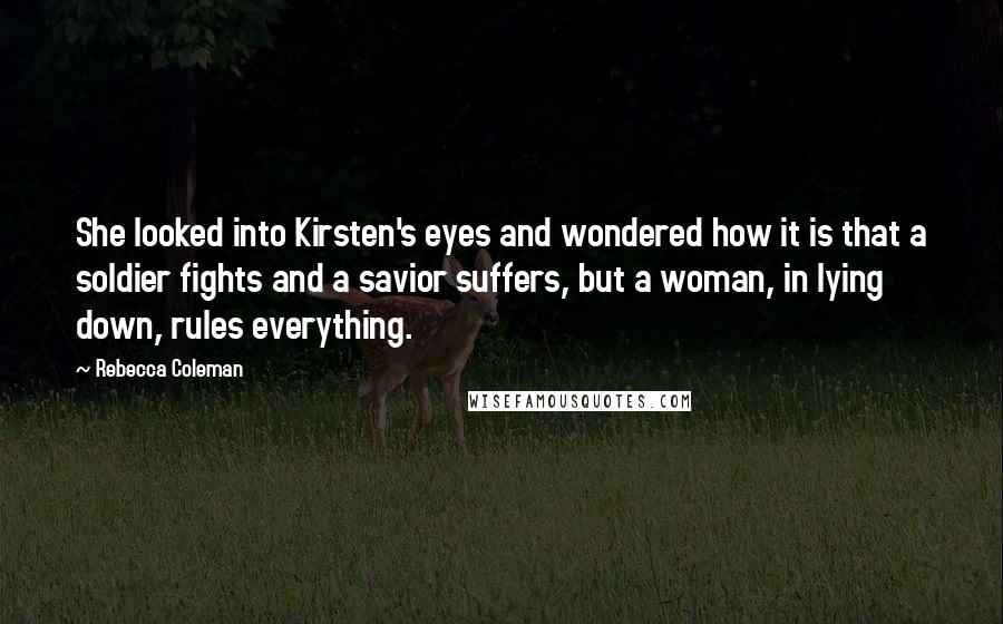 Rebecca Coleman Quotes: She looked into Kirsten's eyes and wondered how it is that a soldier fights and a savior suffers, but a woman, in lying down, rules everything.