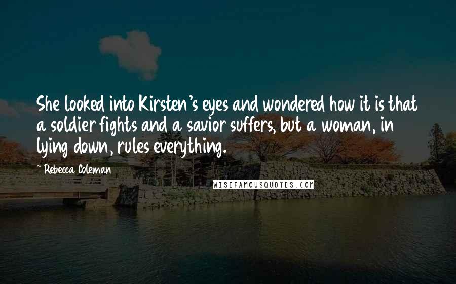 Rebecca Coleman Quotes: She looked into Kirsten's eyes and wondered how it is that a soldier fights and a savior suffers, but a woman, in lying down, rules everything.