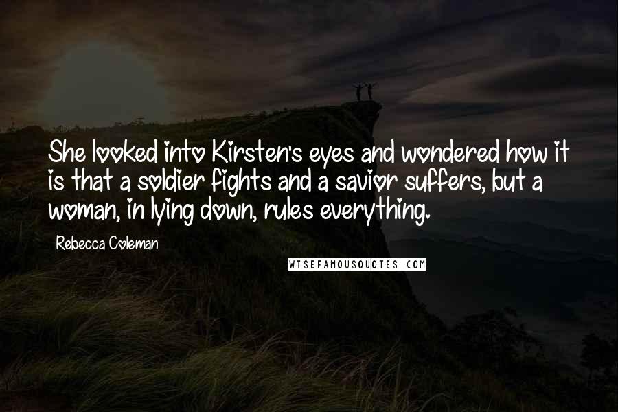 Rebecca Coleman Quotes: She looked into Kirsten's eyes and wondered how it is that a soldier fights and a savior suffers, but a woman, in lying down, rules everything.