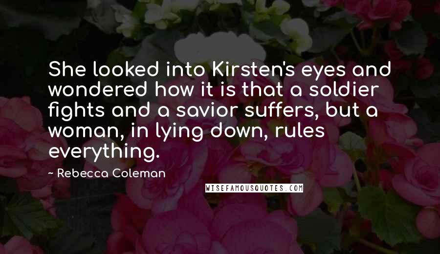 Rebecca Coleman Quotes: She looked into Kirsten's eyes and wondered how it is that a soldier fights and a savior suffers, but a woman, in lying down, rules everything.