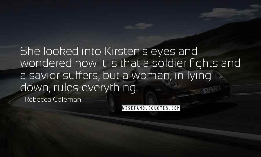 Rebecca Coleman Quotes: She looked into Kirsten's eyes and wondered how it is that a soldier fights and a savior suffers, but a woman, in lying down, rules everything.